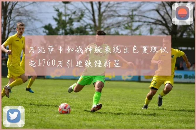 万比萨卡如战神般表现出色曼联仅花1760万引进铁锤新星