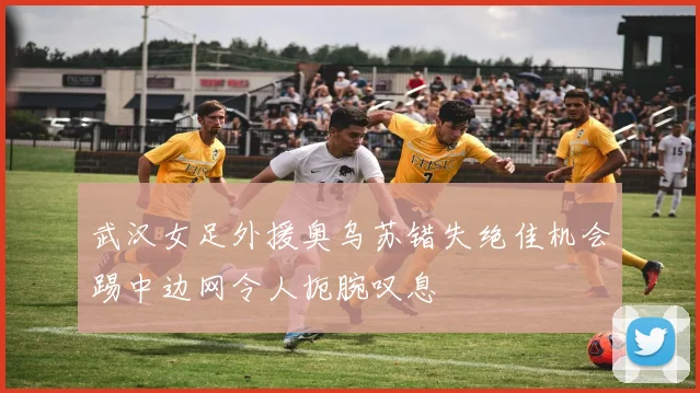 武汉女足外援奥乌苏错失绝佳机会踢中边网令人扼腕叹息