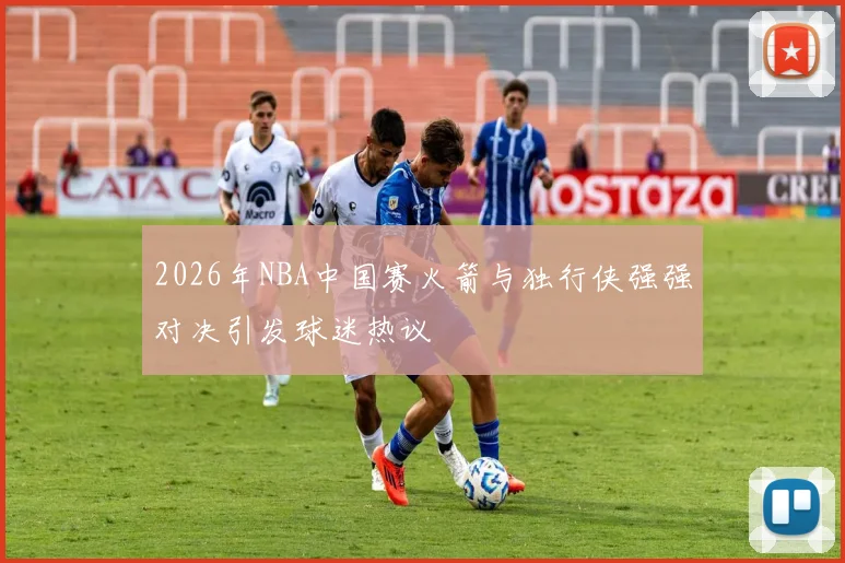 2026年NBA中国赛火箭与独行侠强强对决引发球迷热议