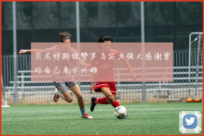 贝尼特斯称赞罗马实力强大感谢曾对自己表示兴趣