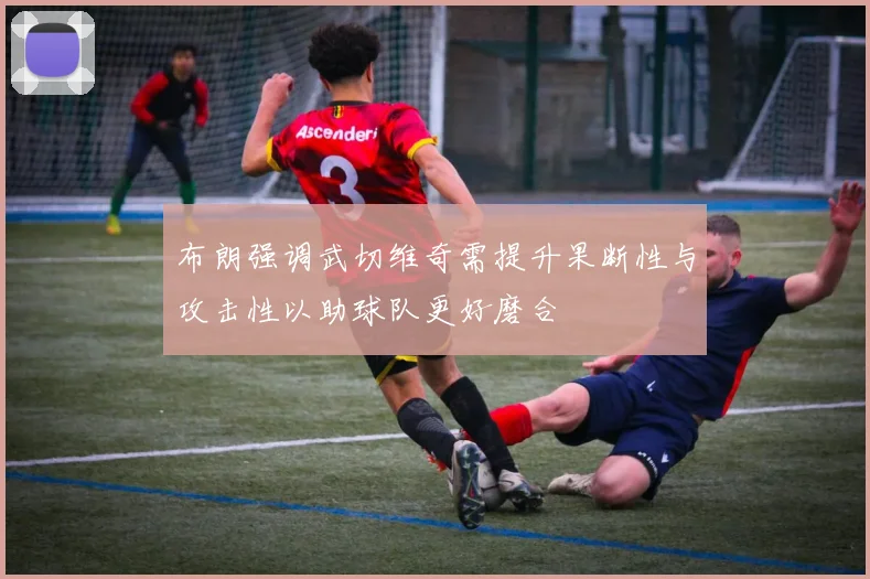 布朗强调武切维奇需提升果断性与攻击性以助球队更好磨合