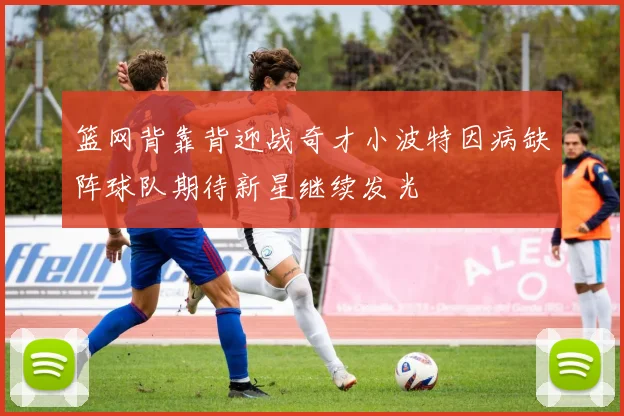 篮网背靠背迎战奇才小波特因病缺阵球队期待新星继续发光