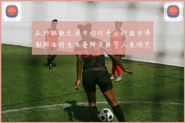 瓜帅执教生涯中的对手分析赫尔泽勒斯洛特克洛普阿莫林等人表现突出