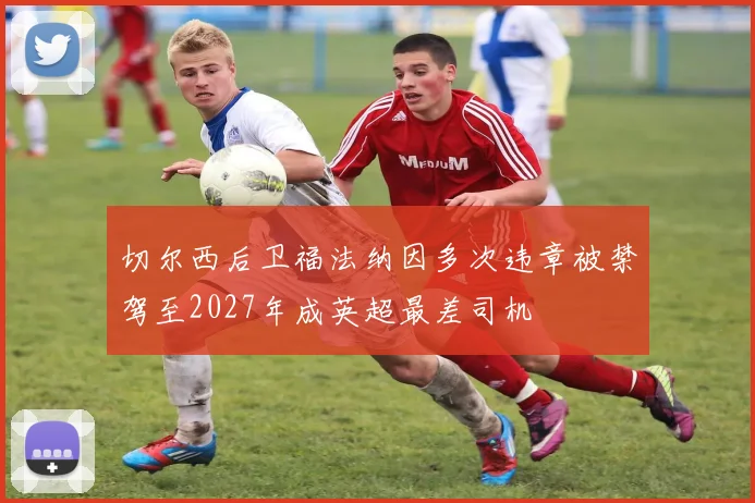 切尔西后卫福法纳因多次违章被禁驾至2027年成英超最差司机