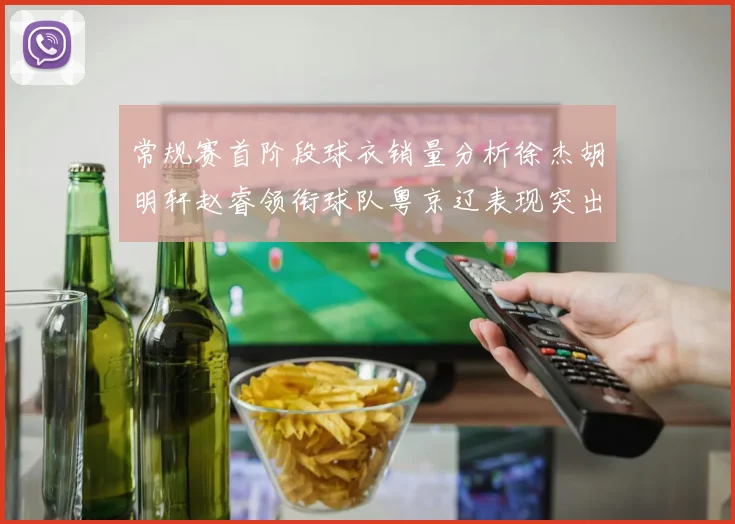 常规赛首阶段球衣销量分析徐杰胡明轩赵睿领衔球队粤京辽表现突出