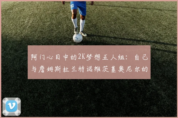 阿门心目中的2K梦想五人组：自己与詹姆斯杜兰特诺维茨基奥尼尔的传奇组合