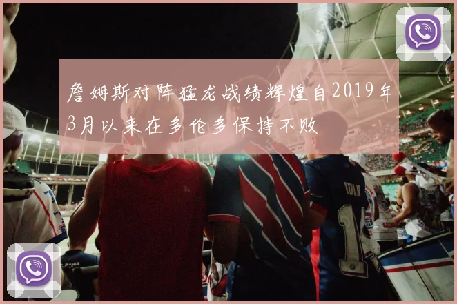 詹姆斯对阵猛龙战绩辉煌自2019年3月以来在多伦多保持不败