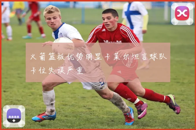 火箭篮板优势明显卡莱尔坦言球队卡位失误严重