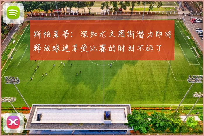 斯帕莱蒂：深知尤文图斯潜力即将释放球迷享受比赛的时刻不远了