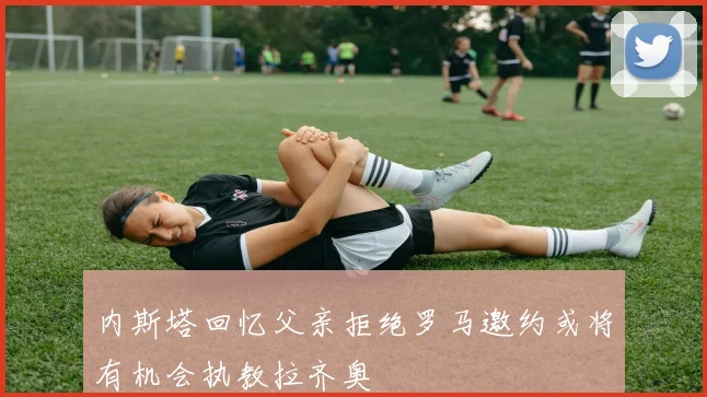 内斯塔回忆父亲拒绝罗马邀约或将有机会执教拉齐奥