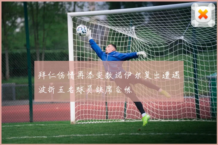 拜仁伤情再添变数诺伊尔复出遭遇波折五名球员缺席合练