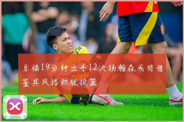 乐福19分钟出手12次杨瀚森或将借鉴其风格积极投篮