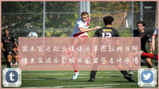 国米官方社交媒体分享图拉姆与阿德里亚诺合影瞬间前辈签名传承情怀