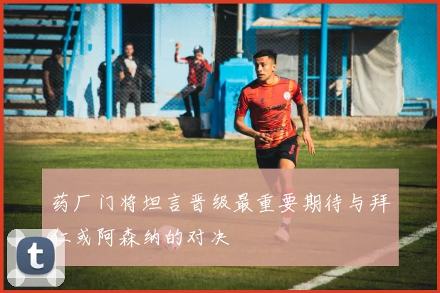 药厂门将坦言晋级最重要期待与拜仁或阿森纳的对决
